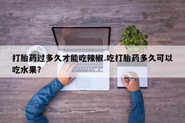药流药购买微信打胎药过多久才能吃辣椒.吃打胎药多久可以吃水果？