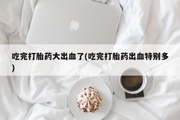 药流药购买微信吃完打胎药大出血了(吃完打胎药出血特别多)