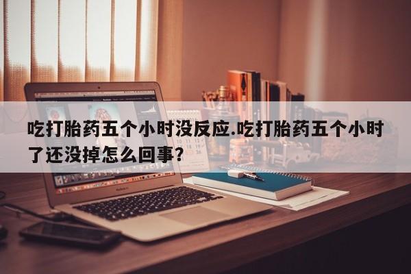 药流药购买微信吃打胎药五个小时没反应.吃打胎药五个小时了还没掉怎么回事？