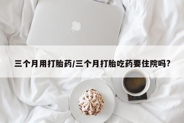 药流药购买微信三个月用打胎药/三个月打胎吃药要住院吗?
