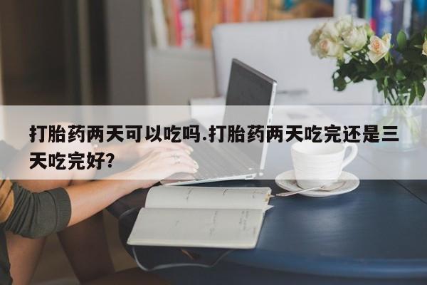药流药购买微信打胎药两天可以吃吗.打胎药两天吃完还是三天吃完好？
