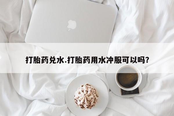 药流药购买微信打胎药兑水.打胎药用水冲服可以吗？