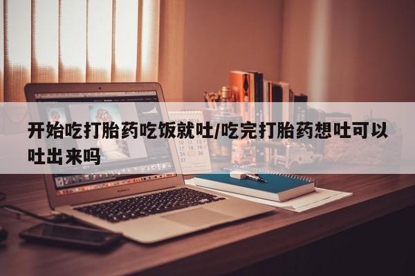 药流药购买微信开始吃打胎药吃饭就吐/吃完打胎药想吐可以吐出来吗