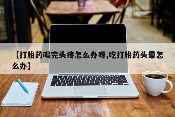 药流药购买微信【打胎药喝完头疼怎么办呀,吃打胎药头晕怎么办】