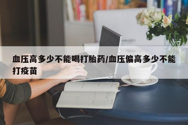 药流药购买微信血压高多少不能喝打胎药/血压偏高多少不能打疫苗