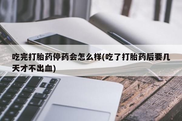 药流药购买微信吃完打胎药停药会怎么样(吃了打胎药后要几天才不出血)