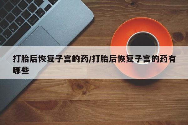 药流药购买微信打胎后恢复子宫的药/打胎后恢复子宫的药有哪些