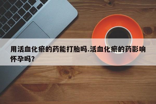 药流药购买微信用活血化瘀的药能打胎吗.活血化瘀的药影响怀孕吗？
