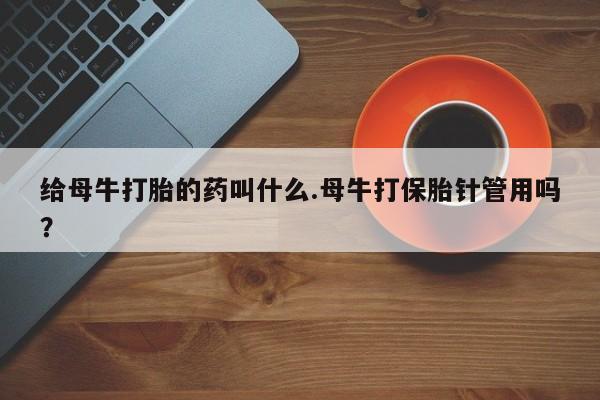 药流药购买微信给母牛打胎的药叫什么.母牛打保胎针管用吗？