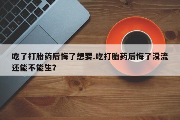 药流药购买微信吃了打胎药后悔了想要.吃打胎药后悔了没流还能不能生？