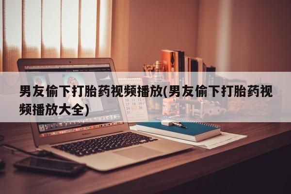 药流药购买微信男友偷下打胎药视频播放(男友偷下打胎药视频播放大全)