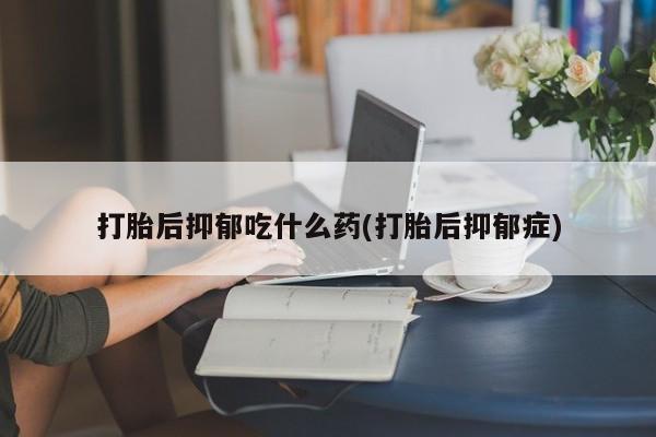 药流药购买微信打胎后抑郁吃什么药(打胎后抑郁症)