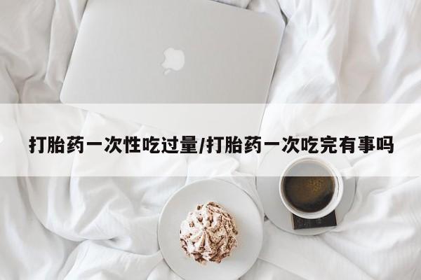 药流药购买微信打胎药一次性吃过量/打胎药一次吃完有事吗