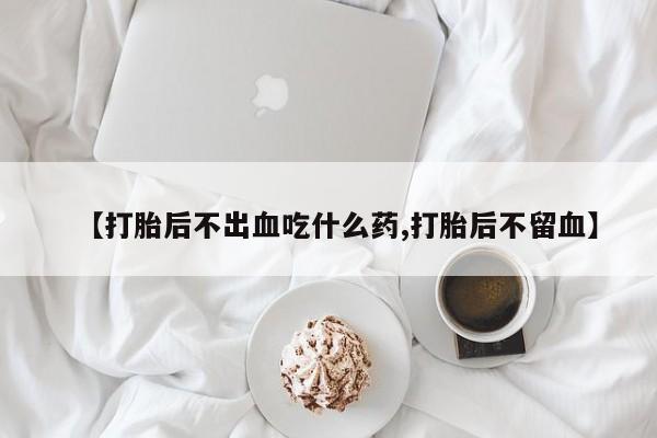 药流药购买微信【打胎后不出血吃什么药,打胎后不留血】