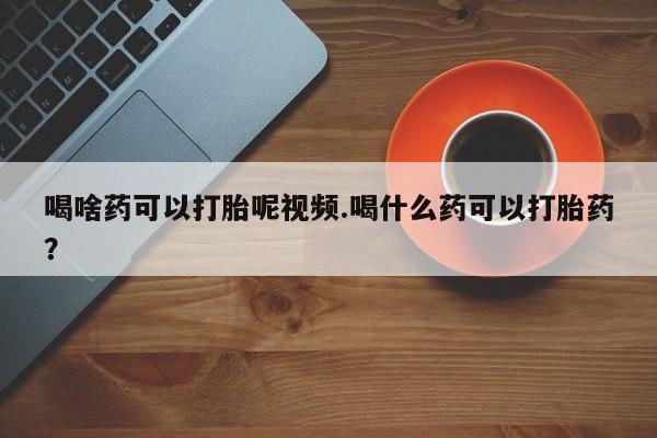 药流药购买微信喝啥药可以打胎呢视频.喝什么药可以打胎药？