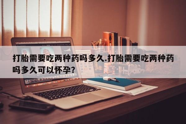 药流药购买微信打胎需要吃两种药吗多久.打胎需要吃两种药吗多久可以怀孕？