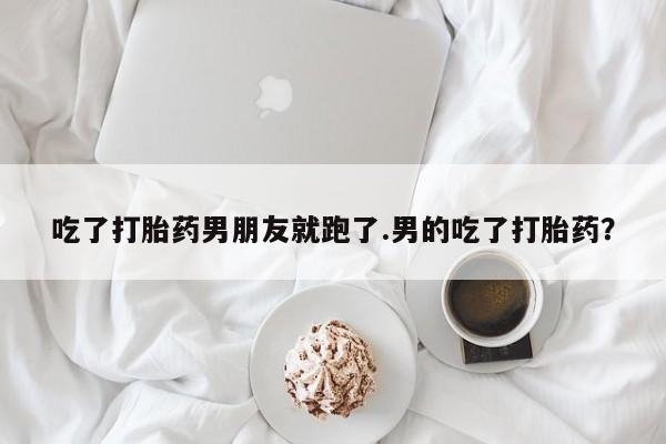 药流药购买微信吃了打胎药男朋友就跑了.男的吃了打胎药？