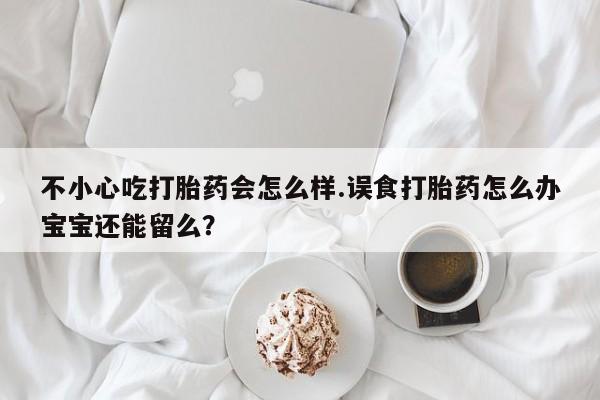 药流药购买微信不小心吃打胎药会怎么样.误食打胎药怎么办宝宝还能留么？