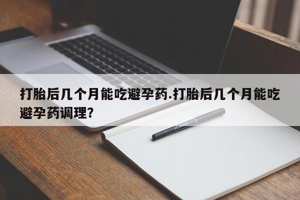 药流药购买微信打胎后几个月能吃避孕药.打胎后几个月能吃避孕药调理？