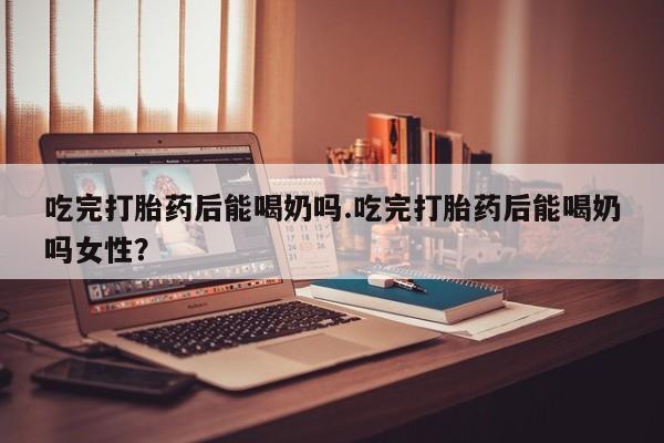 药流药购买微信吃完打胎药后能喝奶吗.吃完打胎药后能喝奶吗女性？