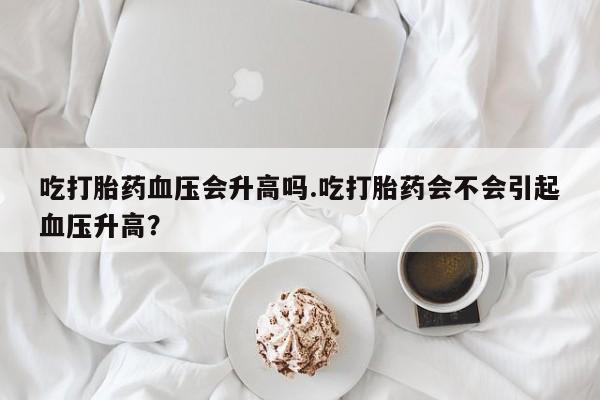 药流药购买微信吃打胎药血压会升高吗.吃打胎药会不会引起血压升高？