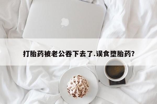 药流药购买微信打胎药被老公吞下去了.误食堕胎药？