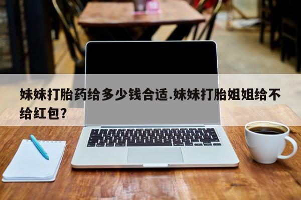 药流药购买微信妹妹打胎药给多少钱合适.妹妹打胎姐姐给不给红包？