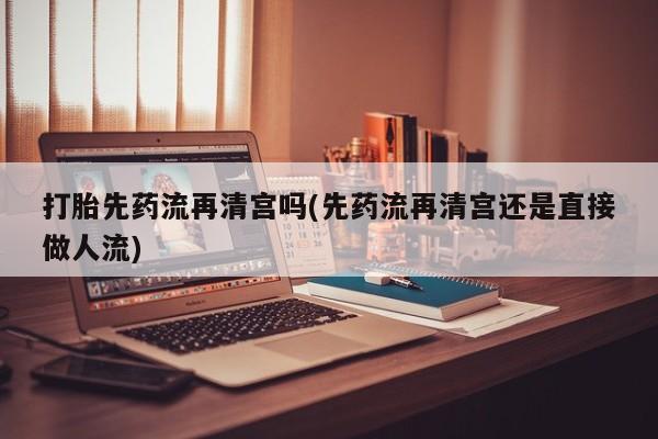 药流药购买微信打胎先药流再清宫吗(先药流再清宫还是直接做人流)