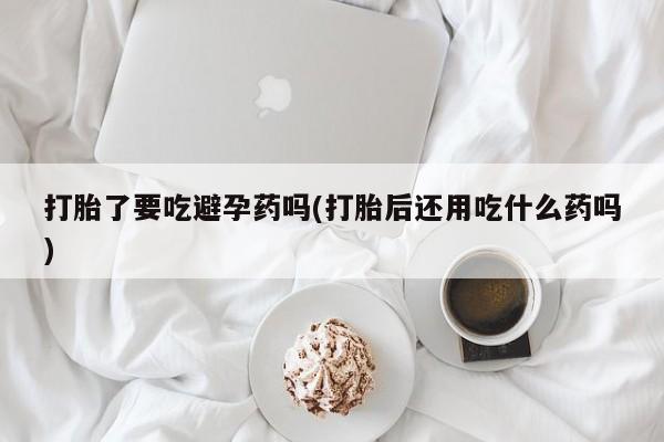 药流药购买微信打胎了要吃避孕药吗(打胎后还用吃什么药吗)