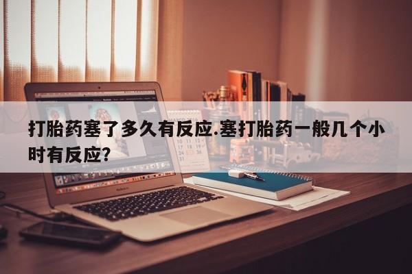 药流药购买微信打胎药塞了多久有反应.塞打胎药一般几个小时有反应？