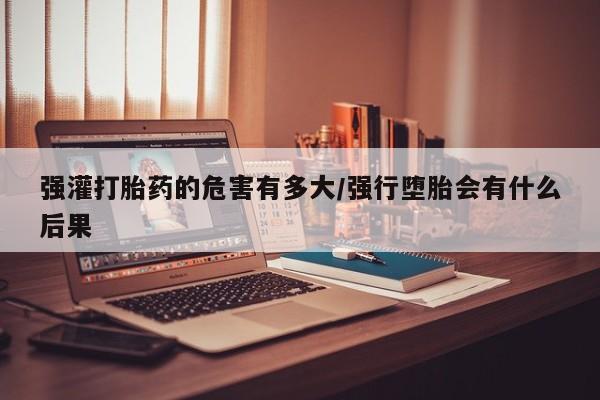 药流药购买微信强灌打胎药的危害有多大/强行堕胎会有什么后果