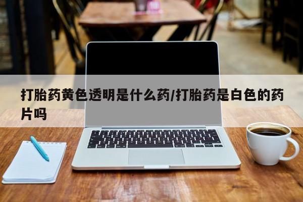 药流药购买微信打胎药黄色透明是什么药/打胎药是白色的药片吗