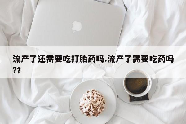 药流药购买微信流产了还需要吃打胎药吗.流产了需要吃药吗?？