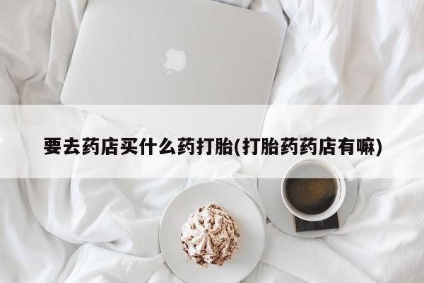 药流药购买微信要去药店买什么药打胎(打胎药药店有嘛)