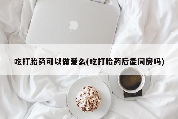 药流药购买微信吃打胎药可以做爱么(吃打胎药后能同房吗)