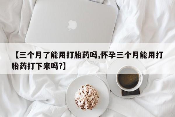 药流药购买微信【三个月了能用打胎药吗,怀孕三个月能用打胎药打下来吗?】