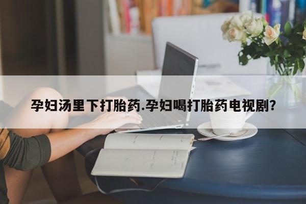 药流药购买微信孕妇汤里下打胎药.孕妇喝打胎药电视剧？