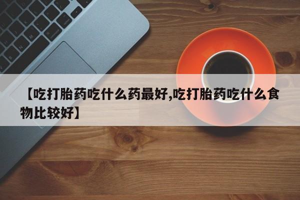 药流药购买微信【吃打胎药吃什么药最好,吃打胎药吃什么食物比较好】