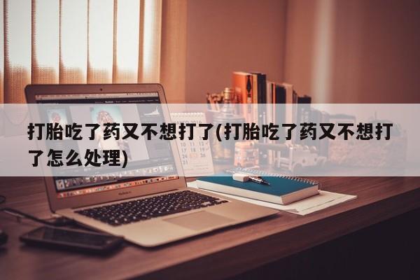 药流药购买微信打胎吃了药又不想打了(打胎吃了药又不想打了怎么处理)