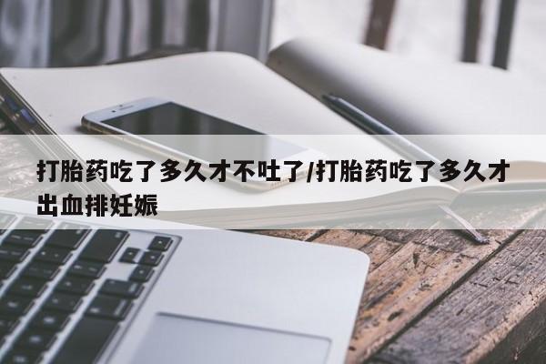 药流药购买微信打胎药吃了多久才不吐了/打胎药吃了多久才出血排妊娠