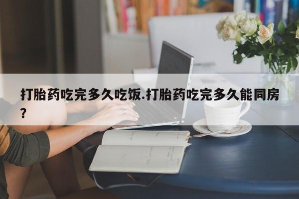 药流药购买微信打胎药吃完多久吃饭.打胎药吃完多久能同房？