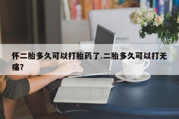 药流药购买微信怀二胎多久可以打胎药了.二胎多久可以打无痛？