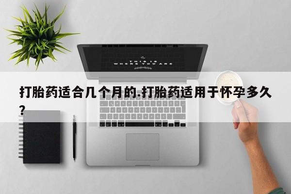 药流药购买微信打胎药适合几个月的.打胎药适用于怀孕多久？