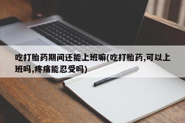 药流药购买微信吃打胎药期间还能上班嘛(吃打胎药,可以上班吗,疼痛能忍受吗)
