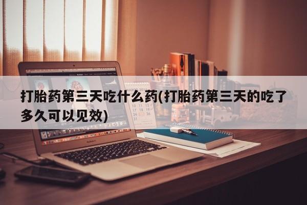 药流药购买微信打胎药第三天吃什么药(打胎药第三天的吃了多久可以见效)