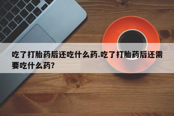 药流药购买微信吃了打胎药后还吃什么药.吃了打胎药后还需要吃什么药？