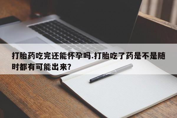 药流药购买微信打胎药吃完还能怀孕吗.打胎吃了药是不是随时都有可能出来？
