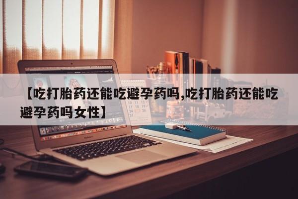 药流药购买微信【吃打胎药还能吃避孕药吗,吃打胎药还能吃避孕药吗女性】