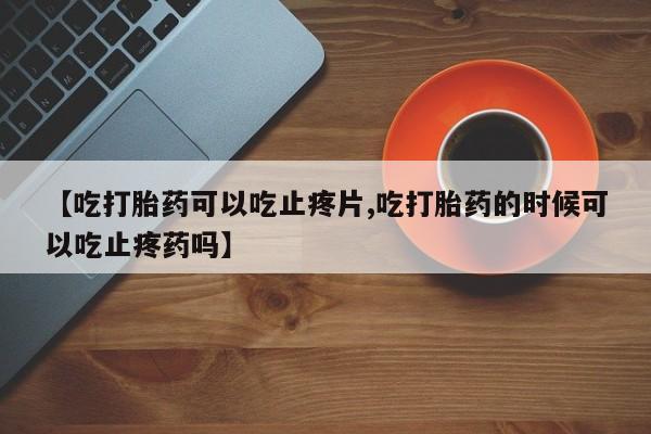 药流药购买微信【吃打胎药可以吃止疼片,吃打胎药的时候可以吃止疼药吗】
