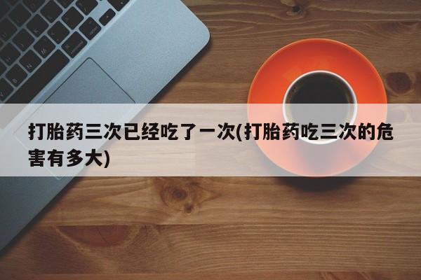 药流药购买微信打胎药三次已经吃了一次(打胎药吃三次的危害有多大)